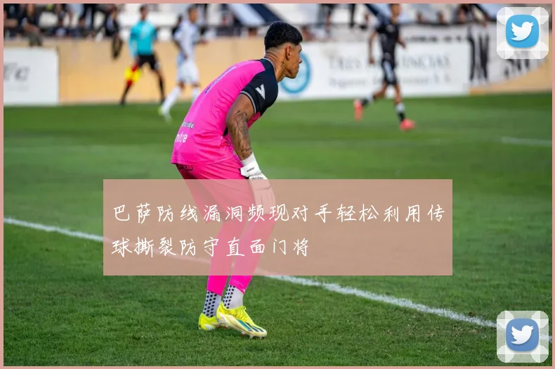 巴萨防线漏洞频现对手轻松利用传球撕裂防守直面门将