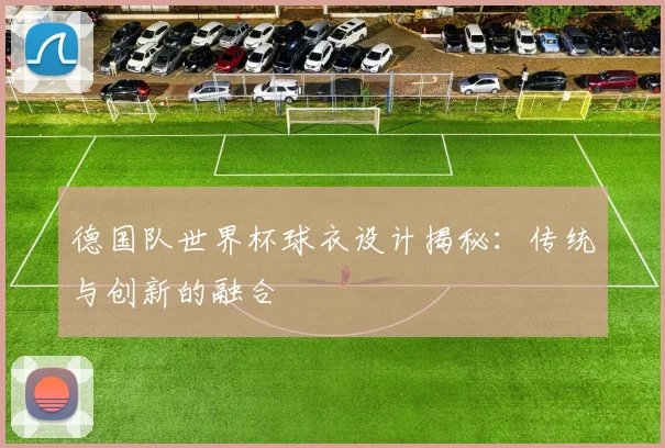 德国队世界杯球衣设计揭秘：传统与创新的融合