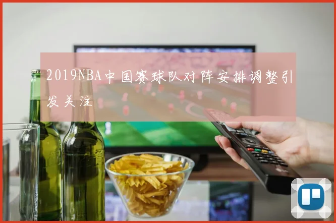 2019NBA中国赛球队对阵安排调整引发关注